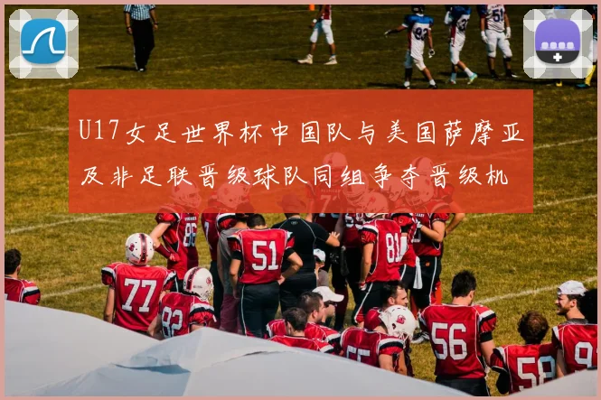 U17女足世界杯中国队与美国萨摩亚及非足联晋级球队同组争夺晋级机会