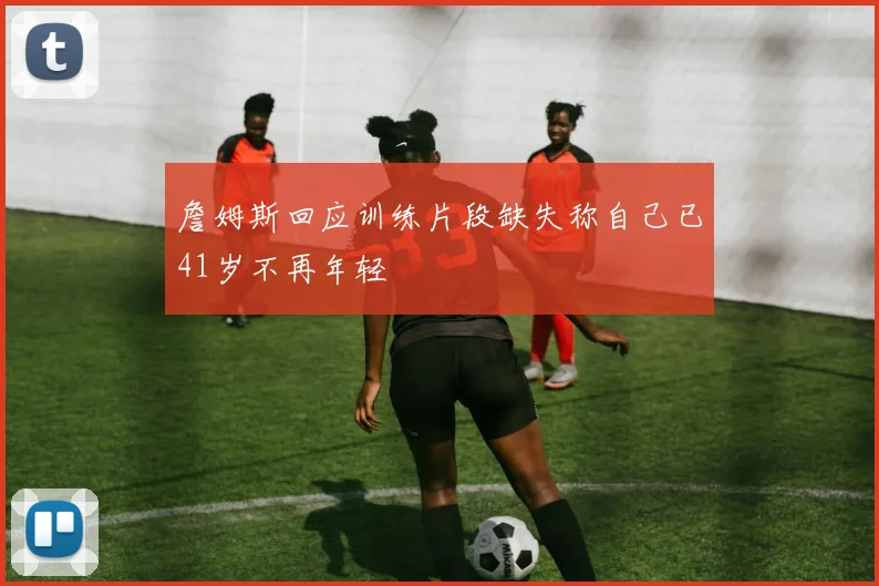 詹姆斯回应训练片段缺失称自己已41岁不再年轻