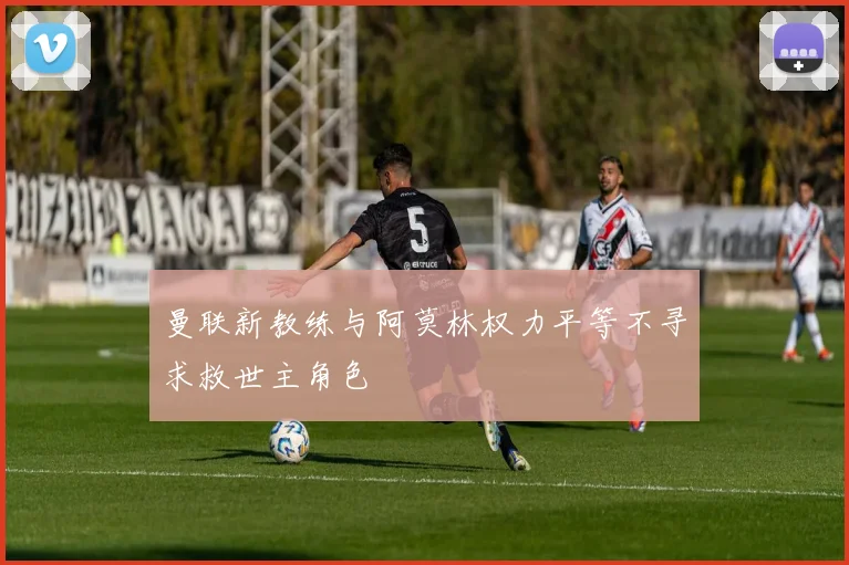 曼联新教练与阿莫林权力平等不寻求救世主角色
