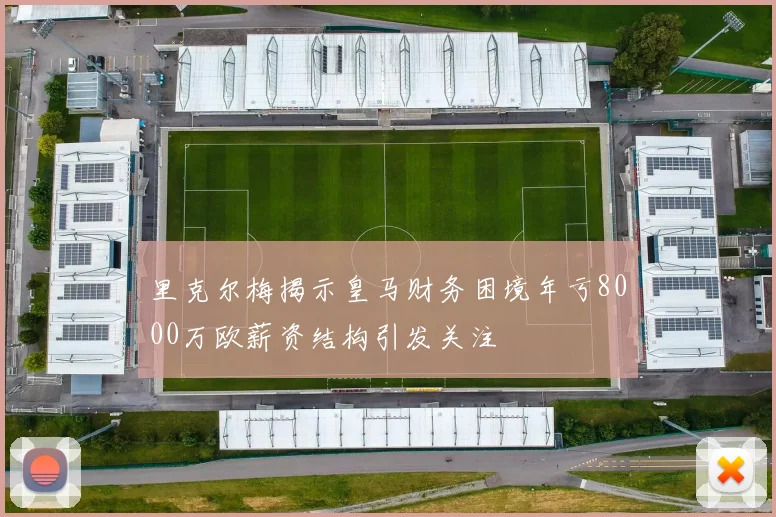 里克尔梅揭示皇马财务困境年亏8000万欧薪资结构引发关注
