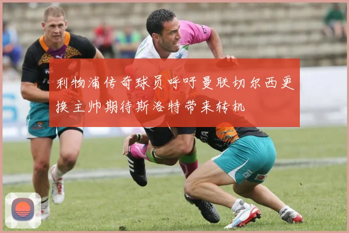 利物浦传奇球员呼吁曼联切尔西更换主帅期待斯洛特带来转机