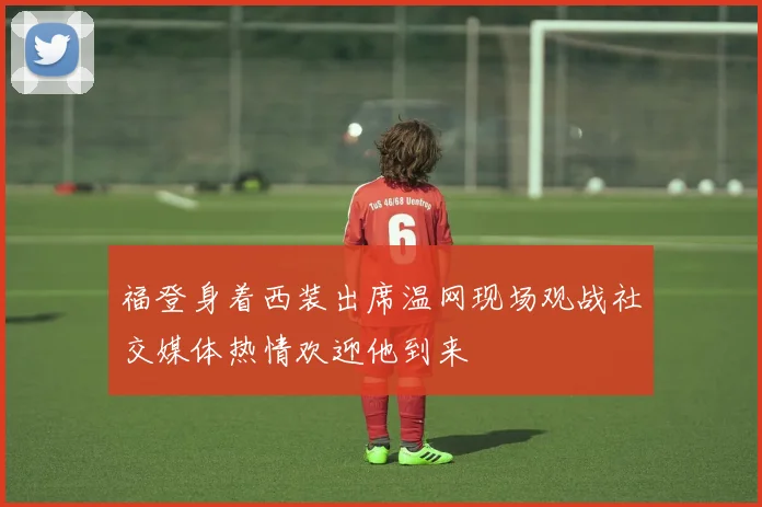 福登身着西装出席温网现场观战社交媒体热情欢迎他到来