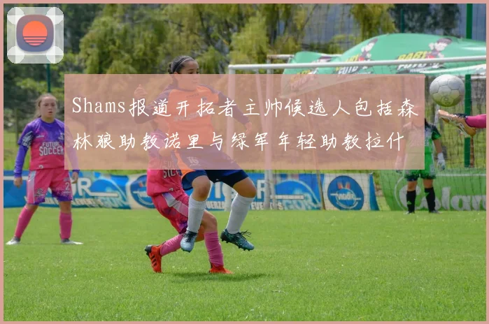 Shams报道开拓者主帅候选人包括森林狼助教诺里与绿军年轻助教拉什布鲁克