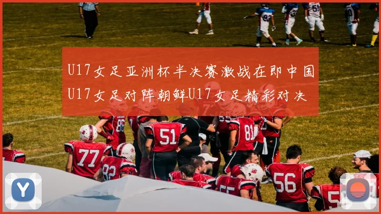 U17女足亚洲杯半决赛激战在即中国U17女足对阵朝鲜U17女足精彩对决即将开启