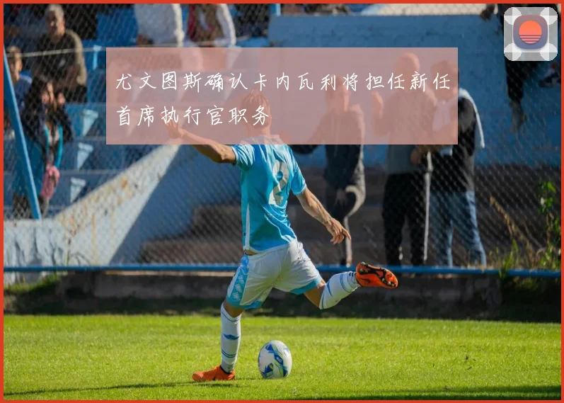 尤文图斯确认卡内瓦利将担任新任首席执行官职务